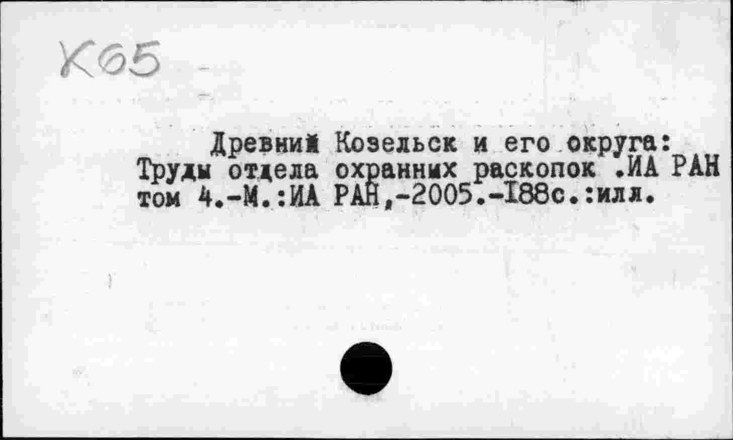 ﻿Юб5
Древни! Козельск и его округа: Труды отдела охранных раскопок .ИА РАН том 4.-М.:ИА РАН,-2005.-188с.:илл.